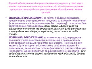 Боргові зобов’язання як інструменти грошового ринку, у свою чергу,
можна поділити на кілька видів залежно від міри й умов передання
продавцем покупцеві прав розпорядження відповідними сумами
грошей:
• ДЕПОЗИТНІ ЗОБОВ’ЯЗАННЯ, за якими продавці передають
гроші у повне розпорядження покупцям за умови їх повернення
(з визначенням чи без визначення його терміну) і сплати (чи без
сплати) процентного доходу. Вони мають форму угод на
відкриття поточних та строкових рахунків, угод депозитних
та ощадних вкладів (сертифікатів), трастових вкладів
тощо.
• ПОЗИЧКОВІ ЗОБОВ’ЯЗАННЯ, за якими продавці, передаючи
гроші покупцям, вносять певні обмеження в права останніх
розпоряджатися цими грошима: визначають, на які цілі вони
можуть бути використані, вимагають особливих гарантій їх
повернення, визначають ступінь ефективності (окупності) витрат
чи проектів, що фінансуються за рахунок позичених коштів. Такі
зобов’язання мають форму кредитних угод, облігацій, бондів,
векселів тощо.
 