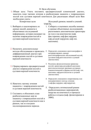 II. Цели обучения.
1. Общая цель: Уметь поставить предварительный клинический диагноз,
наметить план тактики лечения и реабилитации пациента с повреждением
костей или суставов верхней конечности Для реализации общей цели Вам
необходимо уметь:
Конкретные цели Исходный уровень знаний и умений.
УМЕТЬ:
1. Выбирать и анализировать из
данных жалоб, анамнеза и
объективных исследований
информацию, которая указывает на
наличие повреждения костей и
суставов верхней конечности
2. Назначить дополнительные
методы обследования и проводить
дифференционный диагноз при
повреждениях костей и суставов
верхней конечности
3. Сформулировать предварительный
диагноз повреждения костей и
суставов верхней конечности.
4. Наметить тактику лечения
пациента с повреждением костей
и суставов верхней конечности.
5. Составить и обосновать план
реабилитационных мер по
пациенту с повреждением костей и
суставов верхней конечности как в
раннем, так и в позднем
послеоперационном периоде.
1. Собирать и оценивать жалобы анамнез
и данные объективных исследований,
распознавать анатомические ориентиры
на теле и на конечностях (каф.
фак.терапии; каф.фак.хирурии;
каф.детской хирургии; каф.топ.
анатомии).
2. Определять показания к рентгенографии и
интерпретировать данные
рентгенографических обследований костей,
суставов (каф.рентгенологии и лучевой
диагностики).
3. Различать физиологические кривизны
костей, ориентиры рельефной анатомии;
рентгенологические признаки суставных
взаимоотношений и формы костей (каф. топ.
анатомии, каф.рентгенологии и лучевой
диагностики).
4. Определять показания к оперативному или
консервативного методу лечения
( каф.фак.хирурии; каф.хирургии).
5. Определить оптимальный режим
реабилитационных мероприятий,
нагрузка на конечность в процессе
работы и отдыха (каф. физиотерапии и
ЛФК).
2
 
