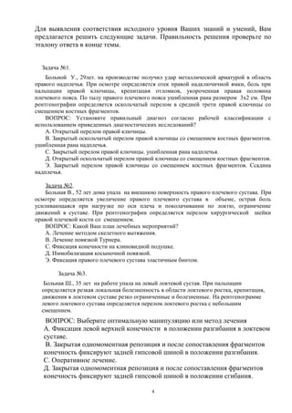 Для выявления соответствия исходного уровня Ваших знаний и умений, Вам
предлагается решить следующие задачи. Правильность решения проверьте по
эталону ответа в конце темы.
Задача №1.
Больной У., 29лет. на производстве получил удар металлической арматурой в область
правого надплечья. При осмотре определяется отек правой надключичной ямки, боль при
пальпации правой ключицы, крепитация отломков, укороченная правая половина
плечевого пояса. По тылу правого плечевого пояса ушибленная рана размером 3х2 см. При
рентгенографии определяется оскольчатый перелом в средней трети правой ключицы со
смещением костных фрагментов.
ВОПРОС: Установите правильный диагноз согласно рабочей классификации с
использованием приведенных диагностических исследований?
А. Открытый перелом правой ключицы.
В. Закрытый оскольчатый перелом правой ключицы со смещением костных фрагментов.
ушибленная рана надплечья.
С. Закрытый перелом правой ключицы. ушибленная рана надплечья.
Д. Открытый оскольчатый перелом правой ключицы со смещением костных фрагментов.
Э. Закрытый перелом правой ключицы со смещением костных фрагментов. Ссадина
надплечья.
Задача №2.
Больная В., 52 лет дома упала на внешнюю поверхность правого плечевого сустава. При
осмотре определяется увеличение правого плечевого сустава в объеме, острая боль
усиливающаяся при нагрузке по оси плеча и поколачивании по локтю, ограничение
движений в суставе. При рентгенографии определяется перелом хирургической шейки
правой плечевой кости со смещением.
ВОПРОС: Какой Ваш план лечебных мероприятий?
А. Лечение методом скелетного вытяжения.
В. Лечение повязкой Турнера.
С. Фиксация конечности на клиновидной подушке.
Д. Иммобилизация косыночной повязкой.
Э. Фиксация правого плечевого сустава эластичным бинтом.
Задача №3.
Больная Ш., 35 лет на работе упала на левый локтевой сустав. При пальпации
определяется резкая локальная болезненность в области локтевого ростка, крепитация,
движения в локтевом суставе резко ограниченные и болезненные. На рентгенограмме
левого локтевого сустава определяется перелом локтевого ростка с небольшим
смещением.
ВОПРОС: Выберите оптимальную манипуляцию или метод лечения
А. Фиксация левой верхней конечности в положении разгибания в локтевом
суставе.
В. Закрытая одномоментная репозиция и после сопоставления фрагментов
конечность фиксируют задней гипсовой шиной в положении разгибания.
С. Оперативное лечение.
Д. Закрытая одномоментная репозиция и после сопоставления фрагментов
конечность фиксируют задней гипсовой шиной в положении сгибания.
4
 