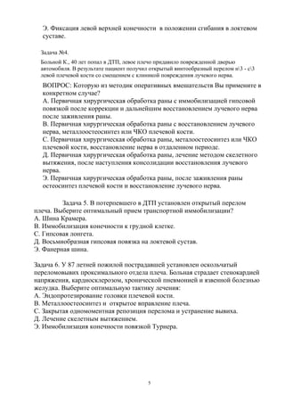 Э. Фиксация левой верхней конечности в положении сгибания в локтевом
суставе.
Задача №4.
Больной К., 40 лет попал в ДТП, левое плечо придавило поврежденной дверью
автомобиля. В результате пациент получил открытый винтообразный перелом н3 - с3
левой плечевой кости со смещением с клиникой повреждения лучевого нерва.
ВОПРОС: Которую из методик оперативных вмешательств Вы примените в
конкретном случае?
А. Первичная хирургическая обработка раны с иммобилизацией гипсовой
повязкой после коррекции и дальнейшим восстановлением лучевого нерва
после заживления раны.
В. Первичная хирургическая обработка раны с восстановлением лучевого
нерва, металлоостеосинтез или ЧКО плечевой кости.
С. Первичная хирургическая обработка раны, металоостеосинтез или ЧКО
плечевой кости, восстановление нерва в отдаленном периоде.
Д. Первичная хирургическая обработка раны, лечение методом скелетного
вытяжения, после наступления консолидации восстановления лучевого
нерва.
Э. Первичная хирургическая обработка раны, после заживления раны
остеосинтез плечевой кости и восстановление лучевого нерва.
Задача 5. В потерпевшего в ДТП установлен открытый перелом
плеча. Выберите оптимальный прием транспортной иммобилизации?
А. Шина Крамера.
В. Иммобилизация конечности к грудной клетке.
С. Гипсовая лонгета.
Д. Восьмиобразная гипсовая повязка на локтевой сустав.
Э. Фанерная шина.
Задача 6. У 87 летней пожилой пострадавшей установлен оскольчатый
переломовывих проксимального отдела плеча. Больная страдает стенокардией
напряжения, кардиосклерозом, хронической пневмонией и язвенной болезнью
желудка. Выберите оптимальную тактику лечения:
А. Эндопротезирование головки плечевой кости.
В. Металлоостеосинтез и открытое вправление плеча.
С. Закрытая одномоментная репозиция перелома и устранение вывиха.
Д. Лечение скелетным вытяжением.
Э. Иммобилизация конечности повязкой Турнера.
5
 