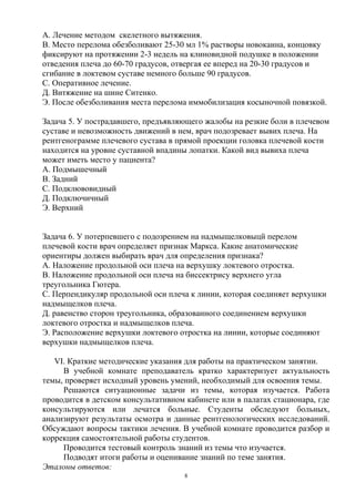 А. Лечение методом скелетного вытяжения.
В. Место перелома обезболивают 25-30 мл 1% растворы новокаина, концовку
фиксируют на протяжении 2-3 недель на клиновидной подушке в положении
отведения плеча до 60-70 градусов, отвергая ее вперед на 20-30 градусов и
сгибание в локтевом суставе немного больше 90 градусов.
С. Оперативное лечение.
Д. Витяжение на шине Ситенко.
Э. После обезболивания места перелома иммобилизация косыночной повязкой.
Задача 5. У пострадавшего, предъявляющего жалобы на резкие боли в плечевом
суставе и невозможность движений в нем, врач подозревает вывих плеча. На
рентгенограмме плечевого сустава в прямой проекции головка плечевой кости
находится на уровне суставной впадины лопатки. Какой вид вывиха плеча
может иметь место у пациента?
А. Подмышечный
В. Задний
С. Подклювовидный
Д. Подключичный
Э. Верхний
Задача 6. У потерпевшего с подозрением на надмыщелковыцй перелом
плечевой кости врач определяет признак Маркса. Какие анатомические
ориентиры должен выбирать врач для определения признака?
А. Наложение продольной оси плеча на верхушку локтевого отростка.
В. Наложение продольной оси плеча на биссектрису верхнего угла
треугольника Гютера.
С. Перпендикуляр продольной оси плеча к линии, которая соединяет верхушки
надмыщелков плеча.
Д. равенство сторон треугольника, образованного соединением верхушки
локтевого отростка и надмыщелков плеча.
Э. Расположение верхушки локтевого отростка на линии, которые соединяют
верхушки надмыщелков плеча.
VI. Краткие методические указания для работы на практическом занятии.
В учебной комнате преподаватель кратко характеризует актуальность
темы, проверяет исходный уровень умений, необходимый для освоения темы.
Решаются ситуационные задачи из темы, которая изучается. Работа
проводится в детском консультативном кабинете или в палатах стационара, где
консультируются или лечатся больные. Студенты обследуют больных,
анализируют результаты осмотра и данные рентгенологических исследований.
Обсуждают вопросы тактики лечения. В учебной комнате проводится разбор и
коррекция самостоятельной работы студентов.
Проводится тестовый контроль знаний из темы что изучается.
Подводят итоги работы и оценивание знаний по теме занятия.
Эталоны ответов:
8
 