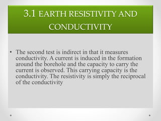 3.1 EARTH RESISTIVITY AND
CONDUCTIVITY
• The second test is indirect in that it measures
conductivity. A current is induced in the formation
around the borehole and the capacity to carry the
current is observed. This carrying capacity is the
conductivity. The resistivity is simply the reciprocal
of the conductivity
 