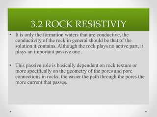 3.2 ROCK RESISTIVIY
• It is only the formation waters that are conductive, the
conductivity of the rock in general should be that of the
solution it contains. Although the rock plays no active part, it
plays an important passive one .
• This passive role is basically dependent on rock texture or
more specifically on the geometry of the pores and pore
connections in rocks, the easier the path through the pores the
more current that passes.
 