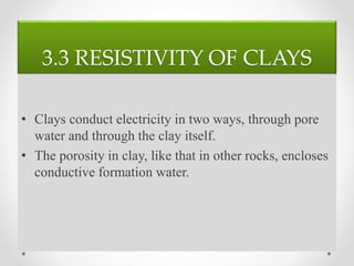 3.3 RESISTIVITY OF CLAYS
• Clays conduct electricity in two ways, through pore
water and through the clay itself.
• The porosity in clay, like that in other rocks, encloses
conductive formation water.
 