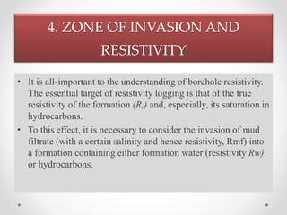 4. ZONE OF INVASION AND
RESISTIVITY
• It is all-important to the understanding of borehole resistivity.
The essential target of resistivity logging is that of the true
resistivity of the formation (R,) and, especially, its saturation in
hydrocarbons.
• To this effect, it is necessary to consider the invasion of mud
filtrate (with a certain salinity and hence resistivity, Rmf) into
a formation containing either formation water (resistivity Rw)
or hydrocarbons.
 