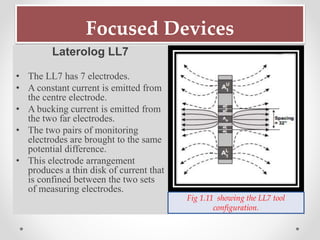 Focused Devices
Laterolog LL7
• The LL7 has 7 electrodes.
• A constant current is emitted from
the centre electrode.
• A bucking current is emitted from
the two far electrodes.
• The two pairs of monitoring
electrodes are brought to the same
potential difference.
• This electrode arrangement
produces a thin disk of current that
is confined between the two sets
of measuring electrodes.
Fig 1.11 showing the LL7 tool
configuration.
 