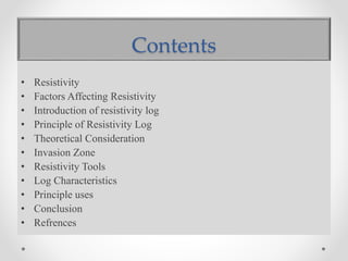 Contents
• Resistivity
• Factors Affecting Resistivity
• Introduction of resistivity log
• Principle of Resistivity Log
• Theoretical Consideration
• Invasion Zone
• Resistivity Tools
• Log Characteristics
• Principle uses
• Conclusion
• Refrences
 