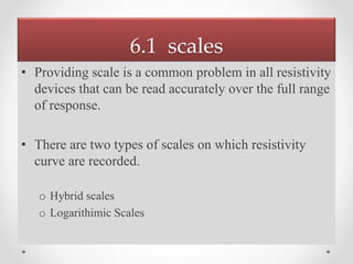 6.1 scales
• Providing scale is a common problem in all resistivity
devices that can be read accurately over the full range
of response.
• There are two types of scales on which resistivity
curve are recorded.
o Hybrid scales
o Logarithimic Scales
 