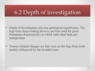 6.2 Depth of investigation
• Depth of investigation also has geological significance. The
logs from deep-reading devices, are best used for gross
formation characteristics in which individual beds are
unimportant.
• Texture-related changes are best seen on the logs from tools
mainly influenced by the invaded zone.
 