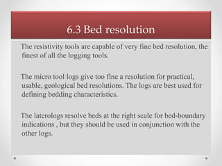 6.3 Bed resolution
The resistivity tools are capable of very fine bed resolution, the
finest of all the logging tools.
The micro tool logs give too fine a resolution for practical,
usable, geological bed resolutions. The logs are best used for
defining bedding characteristics.
The laterologs resolve beds at the right scale for bed-boundary
indications , but they should be used in conjunction with the
other logs.
.
 