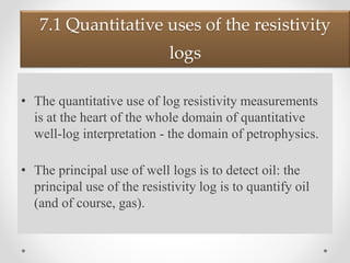 7.1 Quantitative uses of the resistivity
logs
• The quantitative use of log resistivity measurements
is at the heart of the whole domain of quantitative
well-log interpretation - the domain of petrophysics.
• The principal use of well logs is to detect oil: the
principal use of the resistivity log is to quantify oil
(and of course, gas).
 