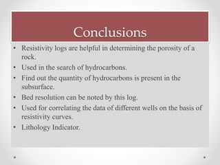 Conclusions
• Resistivity logs are helpful in determining the porosity of a
rock.
• Used in the search of hydrocarbons.
• Find out the quantity of hydrocarbons is present in the
subsurface.
• Bed resolution can be noted by this log.
• Used for correlating the data of different wells on the basis of
resistivity curves.
• Lithology Indicator.
 