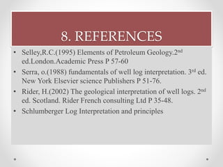 8. REFERENCES
• Selley,R.C.(1995) Elements of Petroleum Geology.2nd
ed.London.Academic Press P 57-60
• Serra, o.(1988) fundamentals of well log interpretation. 3rd ed.
New York Elsevier science Publishers P 51-76.
• Rider, H.(2002) The geological interpretation of well logs. 2nd
ed. Scotland. Rider French consulting Ltd P 35-48.
• Schlumberger Log Interpretation and principles
 