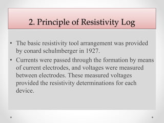 2. Principle of Resistivity Log
• The basic resistivity tool arrangement was provided
by conard schulmberger in 1927.
• Currents were passed through the formation by means
of current electrodes, and voltages were measured
between electrodes. These measured voltages
provided the resistivity determinations for each
device.
 