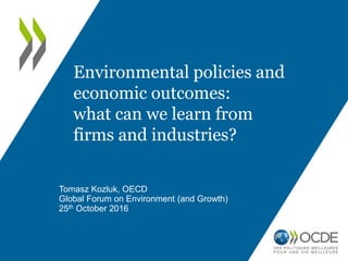 Tomasz Kozluk, OECD
Global Forum on Environment (and Growth)
25th October 2016
Environmental policies and
economic outcomes:
what can we learn from
firms and industries?
 