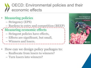 • Measuring policies
– Stringency (EPS)
– Burdens to entry and competition (BEEP)
• Measuring economic effects
– Stringent policies have effects,
– Effects are significant, but small,
– Winners and losers.
• How can we design policy packages to:
– Reallocate from losers to winners?
– Turn losers into winners?
OECD: Environmental policies and their
economic effects
 
