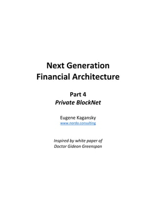 Next	Generation		
Financial	Architecture	
	
Part	4	
Private	BlockNet	
	
Eugene	Kagansky	
www.nordo.consulting	
	
	
Inspired	by	white	paper	of		
Doctor	Gideon	Greenspan	
	
	
	
	
	
	
	 	
 