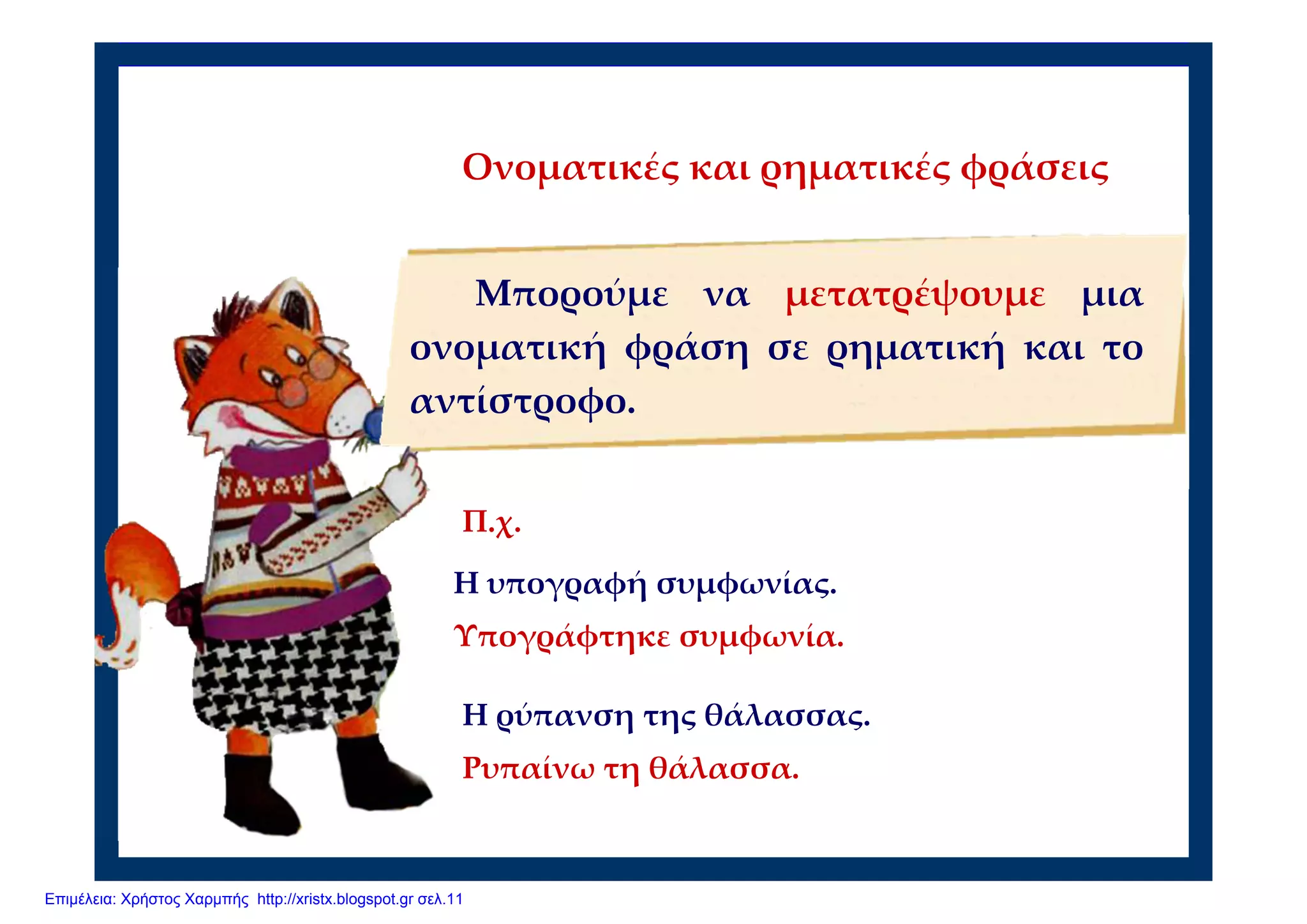 Π.χ.
Η υπογραφή συμφωνίας.
Υπογράφτηκε συμφωνία.
Ονοματικές και ρηματικές φράσεις
Μπορούμε να μετατρέψουμε μια
ονοματική φράση σε ρηματική και το
αντίστροφο.
Η ρύπανση της θάλασσας.
Ρυπαίνω τη θάλασσα.  
Επιμέλεια: Χρήστος Χαρμπής http://xristx.blogspot.gr σελ.11
 