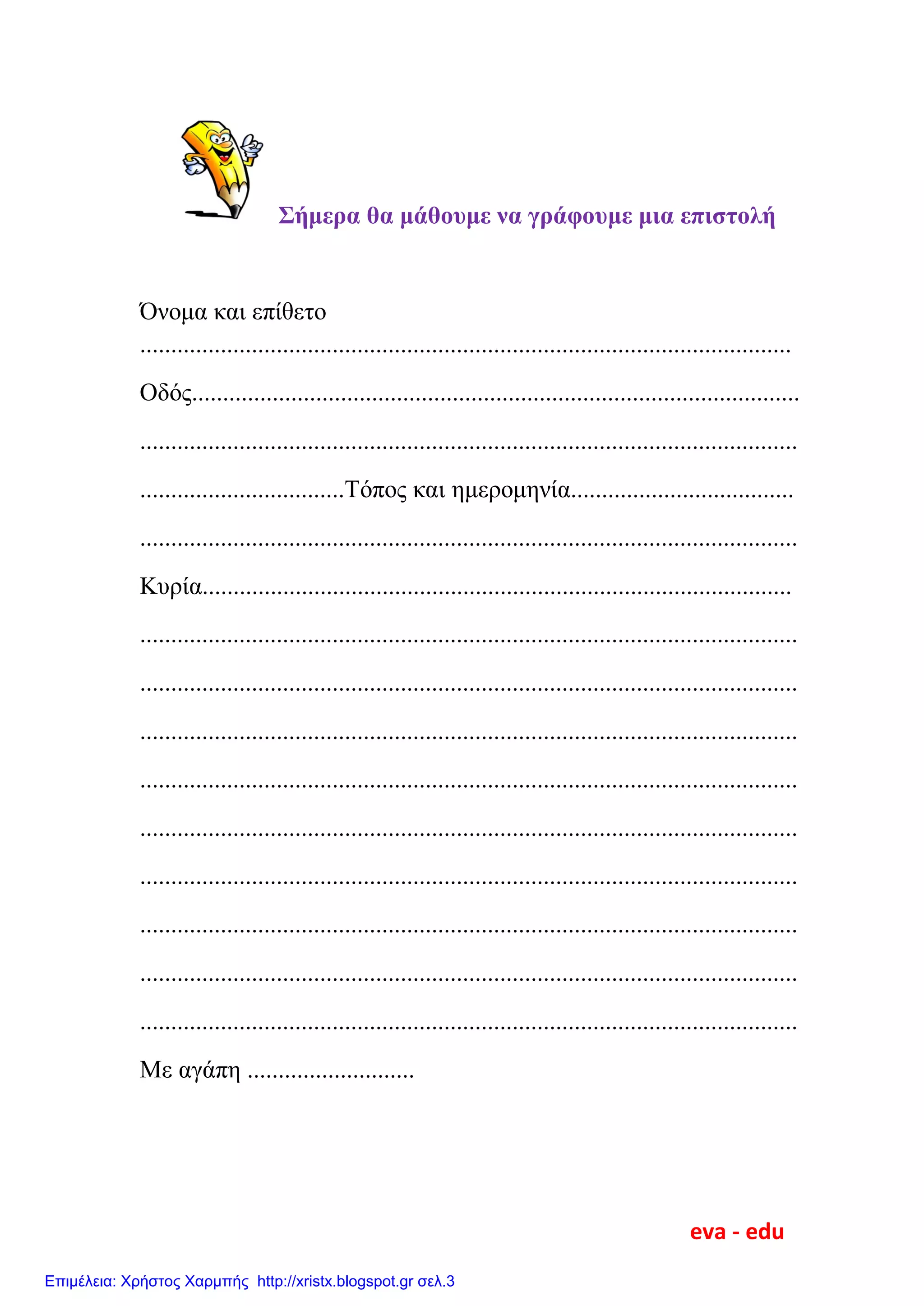 Σήμερα θα μάθουμε να γράφουμε μια επιστολή
Όνομα και επίθετο
.........................................................................................................
Οδός..................................................................................................
..........................................................................................................
.................................Τόπος και ημερομηνία....................................
..........................................................................................................
Κυρία...............................................................................................
..........................................................................................................
..........................................................................................................
..........................................................................................................
..........................................................................................................
..........................................................................................................
..........................................................................................................
..........................................................................................................
..........................................................................................................
..........................................................................................................
Με αγάπη ...........................
eva - edu
Επιμέλεια: Χρήστος Χαρμπής http://xristx.blogspot.gr σελ.3
 