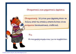 Ονοματικές και ρηματικές φράσεις
Ονοματική:  λέγεται μια φράση όταν οι 
λέξεις από τις οποίες αποτελείται είναι 
ονόματα (ουσιαστικά, επίθετα).
Η υπογραφή συμφωνίας για το περιβάλλον.
Π.χ.
Επιμέλεια: Χρήστος Χαρμπής http://xristx.blogspot.gr σελ.9
 