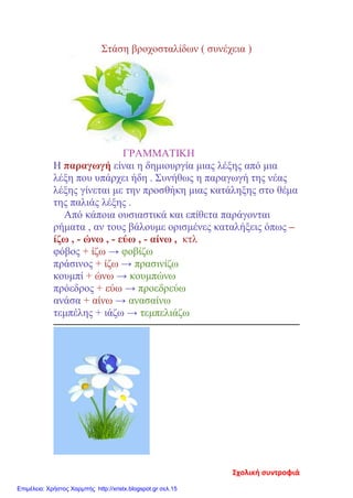 Στάση βροχοσταλίδων ( συνέχεια )
ΓΡΑΜΜΑΤΙΚΗ
Η παραγωγή είναι η δημιουργία μιας λέξης από μια
λέξη που υπάρχει ήδη . Συνήθως η παραγωγή της νέας
λέξης γίνεται με την προσθήκη μιας κατάληξης στο θέμα
της παλιάς λέξης .
Από κάποια ουσιαστικά και επίθετα παράγονται
ρήματα , αν τους βάλουμε ορισμένες καταλήξεις όπως –
ίζω , - ώνω , - εύω , - αίνω , κτλ
φόβος + ίζω → φοβίζω
πράσινος + ίζω → πρασινίζω
κουμπί + ώνω → κουμπώνω
πρόεδρος + εύω → προεδρεύω
ανάσα + αίνω → ανασαίνω
τεμπέλης + ιάζω → τεμπελιάζω
Σχολική συντροφιά
Επιμέλεια: Χρήστος Χαρμπής http://xristx.blogspot.gr σελ.15
 