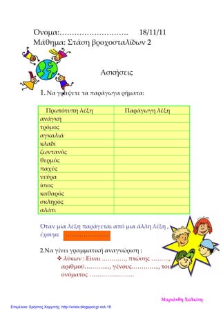 Όνομα:………………………. 18/11/11
Μάθημα: Στάση βροχοσταλίδων 2
Ασκήσεις
1.Να γράψετε τα παράγωγα ρήματα:
Πρωτότυπη λέξη Παράγωγη λέξη
ανάγκη
τρόμος
αγκαλιά
κλαδί
ζωντανός
θερμός
παχύς
νεύρα
ίσιος
καθαρός
σκληρός
αλάτι
Όταν μία λέξη παράγεται από μια άλλη λέξη ,
έχουμε ………………….
2.Να γίνει γραμματική αναγνώριση :
λύκων : Είναι …………, πτώσης ………,
αριθμού…………., γένους………….., του
ονόματος …………………..
Μαριάνθη Χαλκίτη
Επιμέλεια: Χρήστος Χαρμπής http://xristx.blogspot.gr σελ.18
 