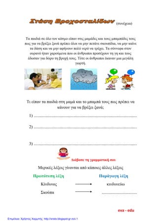 (συνέχεια)
Τα παιδιά σε όλο τον κόσμο είπαν στις μαμάδες και τους μπαμπάδες τους
πως για να βρέξει ξανά πρέπει όλοι να μην πετάνε σκουπίδια, να μην καίνε
τα δάση και να μην αφήνουν πολύ νερό να τρέχει. Τα σύννεφα στον
ουρανό ήταν χαρούμενα που οι άνθρωποι προσέχουν τη γη και τους
έδωσαν για δώρο τη βροχή τους. Τότε οι άνθρωποι έκαναν μια μεγάλη
γιορτή.
Τι είπαν τα παιδιά στη μαμά και το μπαμπά τους πως πρέπει να
κάνουν για να βρέξει ξανά;
1) .................................................................................................
2) .................................................................................................
3) .................................................................................................
Διάβασε τη γραμματική σου
Μερικές λέξεις γίνονται από κάποιες άλλες λέξεις
Πρωτότυπη λέξη Παράγωγη λέξη
Κίνδυνος κινδυνεύω
Σκούπα .................................
eva - edu
Επιμέλεια: Χρήστος Χαρμπής http://xristx.blogspot.gr σελ.1
 