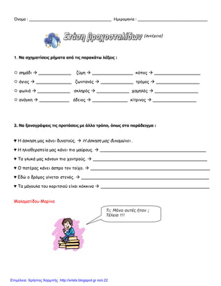 Όνομα : _________________________________ Ημερομηνία : ____________________________
(συνέχεια)
1. Να σχηματίσεις ρήματα από τις παρακάτω λέξεις :
 σημάδι  ____________ ζύμη  _______________ κόπος  _________________
 άγιος  _____________ ζωντανός  ____________ τρόμος  ________________
 φωλιά  ____________ σκληρός  ____________ χαμηλός  ________________
 ανάγκη  ___________ άδειος  _____________ κίτρινος  ________________
2. Να ξαναγράψεις τις προτάσεις με άλλο τρόπο, όπως στο παράδειγμα :
♥ Η άσκηση μας κάνει δυνατούς.  Η άσκηση μας δυναμώνει .
♥ Η ηλιοθεραπεία μας κάνει πιο μαύρους.  _______________________________________
♥ Τα γλυκά μας κάνουν πιο χοντρούς.  __________________________________________
♥ Ο πατέρας κάνει άσπρο τον τοίχο.  ____________________________________________
♥ Εδώ ο δρόμος γίνεται στενός.  _______________________________________________
♥ Τα μάγουλα του κοριτσιού είναι κόκκινα  ________________________________________
Μαλαματίδου Μαρίνα
Τι; Μόνο αυτές ήταν ;
Τέλεια !!!
Επιμέλεια: Χρήστος Χαρμπής http://xristx.blogspot.gr σελ.22
 