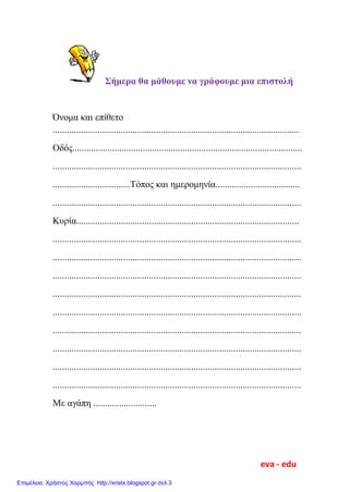 Σήμερα θα μάθουμε να γράφουμε μια επιστολή
Όνομα και επίθετο
.........................................................................................................
Οδός..................................................................................................
..........................................................................................................
.................................Τόπος και ημερομηνία....................................
..........................................................................................................
Κυρία...............................................................................................
..........................................................................................................
..........................................................................................................
..........................................................................................................
..........................................................................................................
..........................................................................................................
..........................................................................................................
..........................................................................................................
..........................................................................................................
..........................................................................................................
Με αγάπη ...........................
eva - edu
Επιμέλεια: Χρήστος Χαρμπής http://xristx.blogspot.gr σελ.3
 