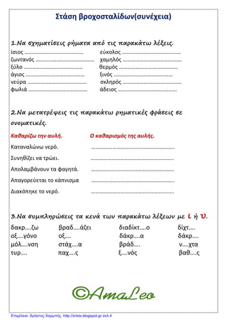 Στάση βροχοσταλίδων(συνέχεια)
1.Να σχηματίσεις ρήματα από τις παρακάτω λέξεις.
ίσιος …………………………………… εύκολος ……………………………………
ζωντανός …………………………………… χαμηλός ……………………………………
ξύλο …………………………………… θερμός ……………………………………
άγιος …………………………………… ξινός ……………………………………
νεύρα …………………………………… σκληρός ……………………………………
φωλιά …………………………………… άδειος ……………………………………
2.Να μετατρέψεις τις παρακάτω ρηματικές φράσεις σε
ονοματικές.
Καθαρίζω την αυλή. Ο καθαρισμός της αυλής.
Καταναλώνω νερό. …………………………………………………..
Συνηθίζει να τρώει. …………………………………………………..
Απολαμβάνουν τα φαγητά. …………………………………………………..
Απαγορεύεται το κάπνισμα …………………………………………………..
Διακόπηκε το νερό. …………………………………………………..
3.Να συμπληρώσεις τα κενά των παρακάτω λέξεων με ι ή υ.
δακρ….ζω βραδ….άζει διαδίκτ….ο δίχτ….
οξ….γόνο οξ…. δάκρ….α δάκρ….
μόλ….νση στάχ….α βράδ…. ν….χτα
τυρ…. παχ….ς ξ….νός βαθ….ς
Επιμέλεια: Χρήστος Χαρμπής http://xristx.blogspot.gr σελ.4
 