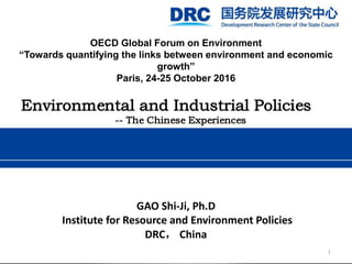OECD Global Forum on Environment
“Towards quantifying the links between environment and economic
growth”
Paris, 24-25 October 2016
Environmental and Industrial Policies
-- The Chinese Experiences
GAO Shi-Ji, Ph.D
Institute for Resource and Environment Policies
DRC， China
1
 