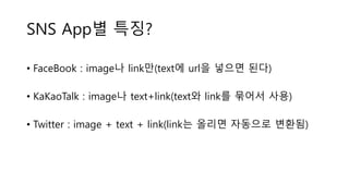 SNS App별 특징?
• FaceBook : image나 link만(text에 url을 넣으면 된다)
• KaKaoTalk : image나 text+link(text와 link를 묶어서 사용)
• Twitter : image + text + link(link는 올리면 자동으로 변환됨)
 