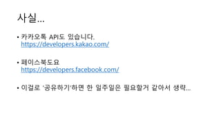 사실…
• 카카오톡 API도 있습니다.
https://developers.kakao.com/
• 페이스북도요
https://developers.facebook.com/
• 이걸로 ‘공유하기’하면 한 일주일은 필요할거 같아서 생략…
 