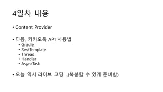 4일차 내용
• Content Provider
• 다음, 카카오톡 API 사용법
• Gradle
• RestTemplate
• Thread
• Handler
• AsyncTask
• 오늘 역시 라이브 코딩….(복붙할 수 있게 준비함)
 