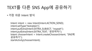 TEXT를 다른 SNS App에 공유하기
• 가장 쉬운 Intent 방식
Intent intent = new Intent(Intent.ACTION_SEND);
intent.setType("text/plain");
intent.putExtra(Intent.EXTRA_SUBJECT, “noyeah");
intent.putExtra(Intent.EXTRA_TEXT, “공유하자!”);
Intent chooserIntent = Intent.createChooser(intent, "SNS에
공유하기");
startActivity(chooserIntent);
 