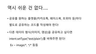 역시 쉬운 건 없다…..
• 공유를 원하는 플랫폼(카카오톡, 페이스북, 트위터 등)마다
별도로 공유하는 코드를 작성해야 한다!
• 다른 데이터 형식(이미지, 영상)을 공유하고 싶다면
intent.setType("text/plain");를 바꿔주면 된다!
Ex – image/*, */* 등등
 