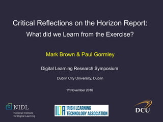 Critical Reflections on the Horizon Report:
What did we Learn from the Exercise?
Mark Brown & Paul Gormley
Digital Learning Research Symposium
Dublin City University, Dublin
1st November 2016
 