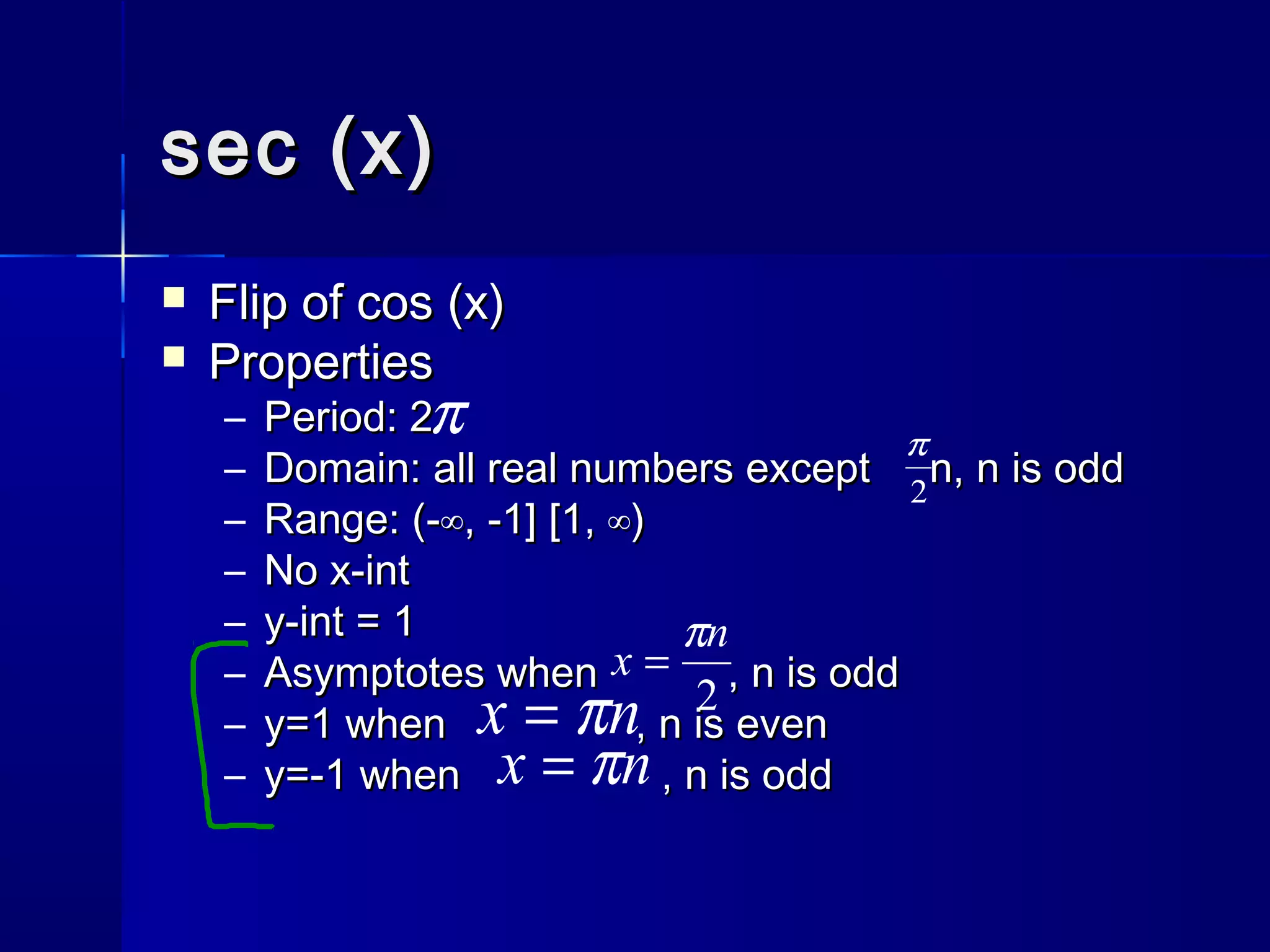 sec (x)sec (x)
 Flip of cos (x)Flip of cos (x)
 PropertiesProperties
– Period: 2Period: 2
– Domain: all real numbers except n, n is oddDomain: all real numbers except n, n is odd
– Range: (-Range: (-∞, -1] [1, ∞)∞, -1] [1, ∞)
– No x-intNo x-int
– y-int = 1y-int = 1
– Asymptotes when , n is oddAsymptotes when , n is odd
– y=1 when , n is eveny=1 when , n is even
– y=-1 when , n is oddy=-1 when , n is odd
π
2
π
nx π=
nx π=
2
n
x
π
=
 