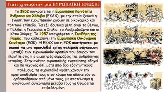 Το 1952 συγκροτείται η Ευρωπαϊκή Κοινότητα
Άνθρακα και Χάλυβα (ΕΚΑΧ), με την οποία ξεκινά η
ένωση των ευρωπαϊκών χωρών σε οικονομικό και
πολιτικό επίπεδο. Τα έξι ιδρυτικά μέλη είναι το Βέλγιο,
η Γαλλία, η Γερμανία, η Ιταλία, το Λουξεμβούργο και οι
Κάτω Χώρες. Το 1957 υπογράφεται η Συνθήκη της
Ρώμης, που καθιερώνει την Ευρωπαϊκή Οικονομική
Κοινότητα (ΕΟΚ). Η ΕΚΑΧ και η ΕΟΚ συστήνονται με
σκοπό να μην προκληθεί τρίτη πολεμική σύγκρουση
μεταξύ των ευρωπαϊκών κρατών που έσυραν τον
πλανήτη στις πιο αιματηρές συρράξεις της ανθρώπινης
ιστορίας. Στην ανάγκη ευρωπαϊκής ενοποίησης οδηγεί
και το γεγονός ότι, μετά από δύο εξοντωτικούς
πολέμους, τα ευρωπαϊκά κράτη χάνουν την
πρωτοκαθεδρία τους στον κόσμο και αδυνατούν να
ορθοποδήσουν από μόνα τους, με αποτέλεσμα η
οικονομική συνεργασία μεταξύ τους να θεωρείται
επιβεβλημένη.
 