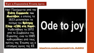 Ναι! Προέρχεται από την
Ενάτη Συμφωνία του
Μπετόβεν, ο οποίος το
1823 μελοποίησε το
ποίημα του Φρίντριχ
Σίλερ «Ωδή στη Χαρά».
Υιοθετήθηκε το 1972
από το Συμβούλιο της
Ευρώπης, ενώ το 1985
καθιερώθηκε από τους
ηγέτες της Ένωσης ως ο
επίσημος ύμνος της ΕΕ.
 