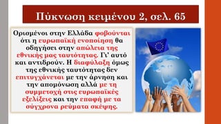 Ορισμένοι στην Ελλάδα φοβούνται
ότι η ευρωπαϊκή ενοποίηση θα
οδηγήσει στην απώλεια της
εθνικής μας ταυτότητας. Γι’ αυτό
και αντιδρούν. Η διαφύλαξη όμως
της εθνικής ταυτότητας δεν
επιτυγχάνεται με την άρνηση και
την απομόνωση αλλά με τη
συμμετοχή στις ευρωπαϊκές
εξελίξεις και την επαφή με τα
σύγχρονα ρεύματα σκέψης.
 