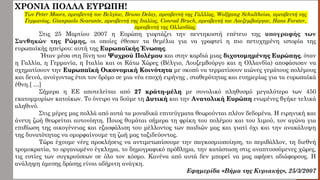 ΧΡΟΝΙΑ ΠΟΛΛΑ ΕΥΡΩΠΗ!
Των Peter Moors, πρεσβευτή του Βελγίου, Bruno Delay, πρεσβευτή της Γαλλίας, Wolfgang Schultheiss, πρεσβευτή της
Γερμανίας, Gianpaolo Scarante, πρεσβευτή της Ιταλίας, Conrad Bruch, πρεσβευτή του Λουξεμβούργου, Hans Forster,
πρεσβευτή της Ολλανδίας.
Στις 25 Μαρτίου 2007 η Ευρώπη γιορτάζει την πεντηκοστή επέτειο της υπογραφής των
Συνθηκών της Ρώμης, οι οποίες έθεσαν τα θεμέλια για να γραφτεί η πιο πετυχημένη ιστορία της
ευρωπαϊκής ηπείρου: αυτή της Ευρωπαϊκής Ένωσης.
Ήταν μέσα στη δίνη του Ψυχρού Πολέμου και στην καρδιά μιας διχοτομημένης Ευρώπης, όταν
η Γαλλία, η Γερμανία, η Ιταλία και οι Κάτω Χώρες (Βέλγιο, Λουξεμβούργο και η Ολλανδία) αποφάσισαν να
σχηματίσουν την Ευρωπαϊκή Οικονομική Κοινότητα με σκοπό να τερματίσουν αιώνες γεμάτους πολέμους
και δεινά, ανοίγοντας έτσι τον δρόμο σε μια νέα εποχή ειρήνης , σταθερότητας και ευημερίας για τα ευρωπαϊκά
έθνη.[ …]
Σήμερα η ΕΕ αποτελείται από 27 κράτη-μέλη με συνολικό πληθυσμό μεγαλύτερο των 450
εκατομμυρίων κατοίκων. Το όνειρο να δούμε τη Δυτική και την Ανατολική Ευρώπη ενωμένες βγήκε τελικά
αληθινό.
Στις μέρες μας πολλά από αυτά τα μοναδικά επιτεύγματα θεωρούνται πλέον δεδομένα. Η ειρηνική και
άνετη ζωή θεωρείται αυτονόητη. Ποιος θυμάται σήμερα τη φρίκη του πολέμου και του λιμού, τον αγώνα για
επιβίωση της οικογένειας και εξασφάλιση του μέλλοντος των παιδιών μας και γιατί όχι και την ανακάλυψη
της δυνατότητας να ομορφαίνουμε τη ζωή μας ταξιδεύοντας.
Τώρα έχουμε νέες προκλήσεις να αντιμετωπίσουμε την παγκοσμιοποίηση, το περιβάλλον, τη διεθνή
τρομοκρατία, το οργανωμένο έγκλημα, το δημογραφικό πρόβλημα, την κατάσταση στις αναπτυσσόμενες χώρες,
τις εστίες των συγκρούσεων σε όλο τον κόσμο. Κανένα από αυτά δεν μπορεί να μας αφήσει αδιάφορους. Η
ανάληψη άμεσης δράσης είναι αδήριτη ανάγκη.
Εφημερίδα «Βήμα της Κυριακής», 25/3/2007
 