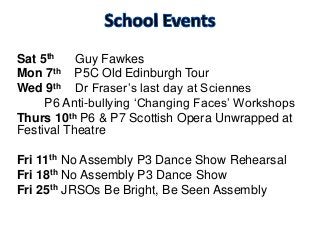 Sat 5th Guy Fawkes
Mon 7th P5C Old Edinburgh Tour
Wed 9th Dr Fraser’s last day at Sciennes
P6 Anti-bullying ‘Changing Faces’ Workshops
Thurs 10th P6 & P7 Scottish Opera Unwrapped at
Festival Theatre
Fri 11th No Assembly P3 Dance Show Rehearsal
Fri 18th No Assembly P3 Dance Show
Fri 25th JRSOs Be Bright, Be Seen Assembly
 