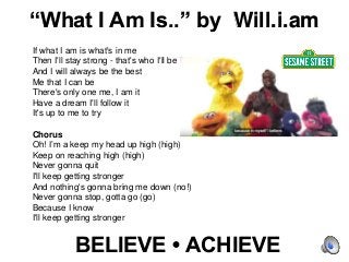BELIEVE • ACHIEVE
If what I am is what's in me
Then I'll stay strong - that's who I'll be
And I will always be the best
Me that I can be
There's only one me, I am it
Have a dream I'll follow it
It's up to me to try
Chorus
Oh! I’m a keep my head up high (high)
Keep on reaching high (high)
Never gonna quit
I'll keep getting stronger
And nothing's gonna bring me down (no!)
Never gonna stop, gotta go (go)
Because I know
I'll keep getting stronger
“What I Am Is..” by Will.i.am
 