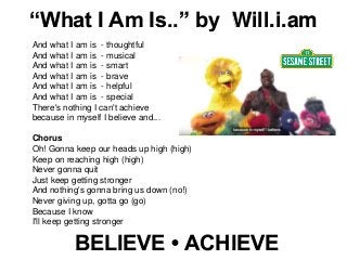 BELIEVE • ACHIEVE
And what I am is - thoughtful
And what I am is - musical
And what I am is - smart
And what I am is - brave
And what I am is - helpful
And what I am is - special
There's nothing I can't achieve
because in myself I believe and...
Chorus
Oh! Gonna keep our heads up high (high)
Keep on reaching high (high)
Never gonna quit
Just keep getting stronger
And nothing's gonna bring us down (no!)
Never giving up, gotta go (go)
Because I know
I'll keep getting stronger
“What I Am Is..” by Will.i.am
 