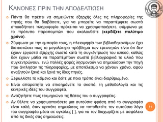 ΚΑΝΟΝΕΣ ΠΡΙΝ ΤΗΝ ΑΠΟΔΕΛΤΙΩΣΗ
 Πάντα θα πρέπει να σημειώνετε εξαρχής όλες τις πληροφορίες της
πηγής που θα διαβάσετε, για να μπορείτε να παραπέμψετε σωστά
οποιαδήποτε πληροφορία πρόκειται να χρησιμοποιήσετε, σύμφωνα με
το πρότυπο παραπομπών που ακολουθείτε (κερδίζετε πολύτιμο
χρόνο).
 Σύμφωνα με την εμπειρία τους, η πλειοψηφία των βιβλιοθηκονόμων έχει
διαπιστώσει πως το μεγαλύτερο πρόβλημα των ερευνητών είναι ότι δεν
έχουν εργαστεί εξαρχής σωστά κατά τη συγκέντρωση του υλικού, καθώς
δεν έχουν μάθει να παραπέμπουν σωστά βιβλιογραφικά το υλικό που
συγκεντρώνουν, ενώ πολλές φορές λησμονούν να σημειώσουν την πηγή
που άντλησαν τις πληροφορίες, με αποτέλεσμα να χάνουν χρόνο, αφού
αναζητούν ξανά και ξανά τις ίδιες πηγές.
 Ξεφυλλίστε το κείμενο και δείτε με ποιο τρόπο είναι διαρθρωμένο.
 Είναι απαραίτητο να επισημάνετε το σκοπό, τη μεθοδολογία και τις
κεντρικές ιδέες του συγγραφέα.
 Αναζητήστε πως τεκμηριώνει τις θέσεις του ο συγγραφέας.
 Αν θέλετε να χρησιμοποιήσετε μια αυτούσια φράση από το συγγραφέα
είναι καλό, όταν κρατάτε σημειώσεις να τοποθετείτε τον αυτούσιο λόγο
του συγγραφέα μέσα σε αγκύλες [ ], για να τον διαχωρίζετε με ασφάλεια
από τις δικές σας σημειώσεις.
11
 