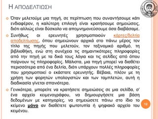 Η ΑΠΟΔΕΛΤΙΩΣΗ
 Όταν μελετούμε μια πηγή, σε περίπτωση που συναντήσουμε κάτι
ενδιαφέρον, η καλύτερη επιλογή είναι κρατήσουμε σημειώσεις,
διότι αλλιώς είναι δύσκολο να απομνημονεύσουμε όσα διαβάσαμε.
 Συνήθως οι ερευνητές χρησιμοποιούν κάρτες/δελτία
αποδελτίωσης, όπου σημειώνουν αρχικά στο πάνω μέρος τον
τίτλο της πηγής που μελετούν, τον ταξινομικό αριθμό, τη
βιβλιοθήκη, ενώ στη συνέχεια τις σημαντικότερες πληροφορίες
από την πηγή με τα δικά τους λόγια και τις σελίδες από όπου
παίρνουν τις πληροφορίες. Μάλιστα, μια πηγή μπορεί να διαθέτει
περισσότερα από ένα δελτία, διότι υπάρχουν πολλές πληροφορίες
που χρησιμοποιεί ο εκάστοτε ερευνητής. Βέβαια, πλέον με τη
χρήση των φορητών υπολογιστών και των ταμπλετών, αυτή η
διαδικασία γίνεται σπανιότερα.
 Γενικότερα, μπορείτε να κρατήσετε σημειώσεις σε μια σελίδα, σ’
ένα αρχείο κειμενογράφου, να δημιουργήσετε μια βάση
δεδομένων με κατηγορίες, να σημειώσετε πάνω στο ίδιο το
κείμενο μόνο αν διαθέτετε φωτοτυπία ή ψηφιακό αρχείο του
κειμένου.
12
 