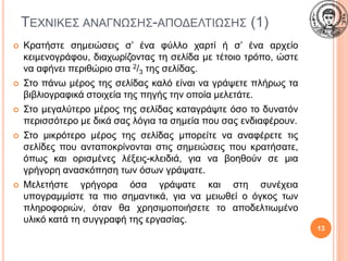ΤΕΧΝΙΚΕΣ ΑΝΑΓΝΩΣΗΣ-ΑΠΟΔΕΛΤΙΩΣΗΣ (1)
 Κρατήστε σημειώσεις σ’ ένα φύλλο χαρτί ή σ’ ένα αρχείο
κειμενογράφου, διαχωρίζοντας τη σελίδα με τέτοιο τρόπο, ώστε
να αφήνει περιθώριο στα 2/3 της σελίδας.
 Στο πάνω μέρος της σελίδας καλό είναι να γράψετε πλήρως τα
βιβλιογραφικά στοιχεία της πηγής την οποία μελετάτε.
 Στο μεγαλύτερο μέρος της σελίδας καταγράψτε όσο το δυνατόν
περισσότερο με δικά σας λόγια τα σημεία που σας ενδιαφέρουν.
 Στο μικρότερο μέρος της σελίδας μπορείτε να αναφέρετε τις
σελίδες που ανταποκρίνονται στις σημειώσεις που κρατήσατε,
όπως και ορισμένες λέξεις-κλειδιά, για να βοηθούν σε μια
γρήγορη ανασκόπηση των όσων γράψατε.
 Μελετήστε γρήγορα όσα γράψατε και στη συνέχεια
υπογραμμίστε τα πιο σημαντικά, για να μειωθεί ο όγκος των
πληροφοριών, όταν θα χρησιμοποιήσετε το αποδελτιωμένο
υλικό κατά τη συγγραφή της εργασίας.
13
 