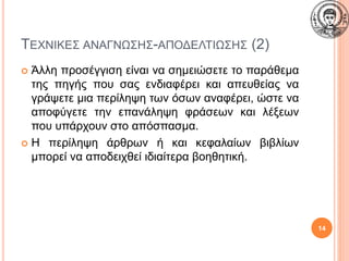 ΤΕΧΝΙΚΕΣ ΑΝΑΓΝΩΣΗΣ-ΑΠΟΔΕΛΤΙΩΣΗΣ (2)
 Άλλη προσέγγιση είναι να σημειώσετε το παράθεμα
της πηγής που σας ενδιαφέρει και απευθείας να
γράψετε μια περίληψη των όσων αναφέρει, ώστε να
αποφύγετε την επανάληψη φράσεων και λέξεων
που υπάρχουν στο απόσπασμα.
 Η περίληψη άρθρων ή και κεφαλαίων βιβλίων
μπορεί να αποδειχθεί ιδιαίτερα βοηθητική.
14
 
