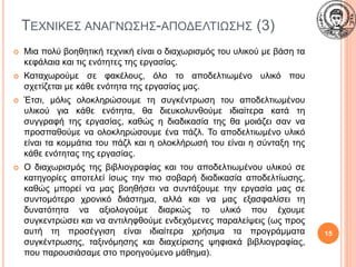 ΤΕΧΝΙΚΕΣ ΑΝΑΓΝΩΣΗΣ-ΑΠΟΔΕΛΤΙΩΣΗΣ (3)
 Μια πολύ βοηθητική τεχνική είναι ο διαχωρισμός του υλικού με βάση τα
κεφάλαια και τις ενότητες της εργασίας.
 Καταχωρούμε σε φακέλους, όλο το αποδελτιωμένο υλικό που
σχετίζεται με κάθε ενότητα της εργασίας μας.
 Έτσι, μόλις ολοκληρώσουμε τη συγκέντρωση του αποδελτιωμένου
υλικού για κάθε ενότητα, θα διευκολυνθούμε ιδιαίτερα κατά τη
συγγραφή της εργασίας, καθώς η διαδικασία της θα μοιάζει σαν να
προσπαθούμε να ολοκληρώσουμε ένα πάζλ. Το αποδελτιωμένο υλικό
είναι τα κομμάτια του πάζλ και η ολοκλήρωσή του είναι η σύνταξη της
κάθε ενότητας της εργασίας.
 Ο διαχωρισμός της βιβλιογραφίας και του αποδελτιωμένου υλικού σε
κατηγορίες αποτελεί ίσως την πιο σοβαρή διαδικασία αποδελτίωσης,
καθώς μπορεί να μας βοηθήσει να συντάξουμε την εργασία μας σε
συντομότερο χρονικό διάστημα, αλλά και να μας εξασφαλίσει τη
δυνατότητα να αξιολογούμε διαρκώς το υλικό που έχουμε
συγκεντρώσει και να αντιληφθούμε ενδεχόμενες παραλείψεις (ως προς
αυτή τη προσέγγιση είναι ιδιαίτερα χρήσιμα τα προγράμματα
συγκέντρωσης, ταξινόμησης και διαχείρισης ψηφιακά βιβλιογραφίας,
που παρουσιάσαμε στο προηγούμενο μάθημα).
15
 